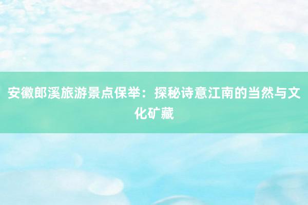 安徽郎溪旅游景点保举：探秘诗意江南的当然与文化矿藏