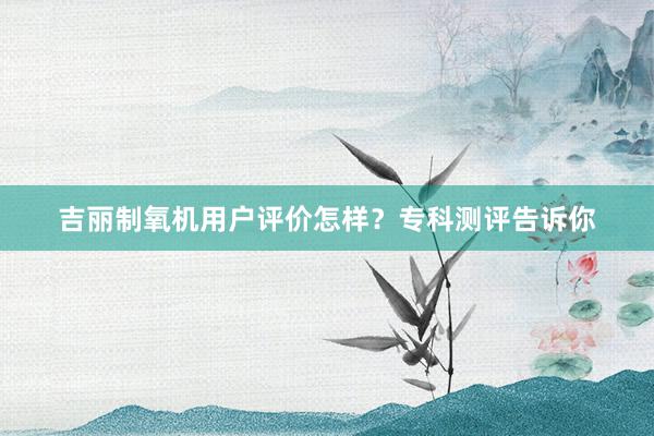 吉丽制氧机用户评价怎样？专科测评告诉你