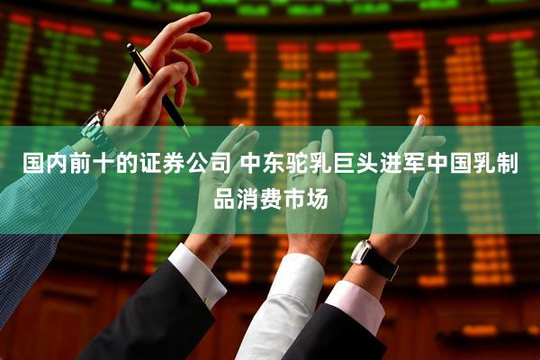 国内前十的证券公司 中东驼乳巨头进军中国乳制品消费市场