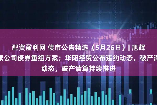 配资盈利网 债市公告精选（5月26日）| 旭辉集团提出存续公司债券重组方案；华阳经贸公布违约动态，破产清算持续推进