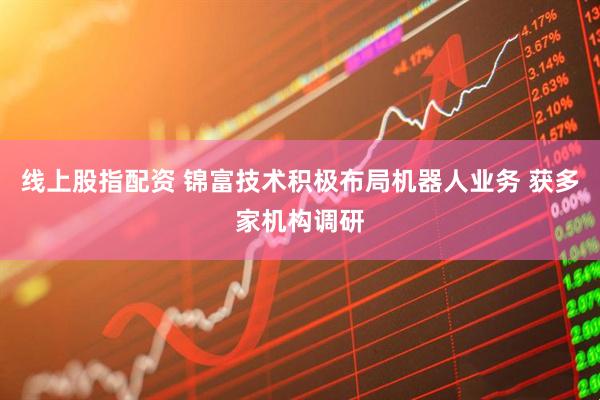 线上股指配资 锦富技术积极布局机器人业务 获多家机构调研