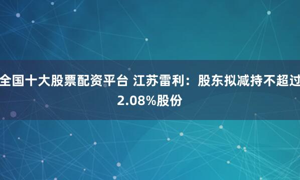 全国十大股票配资平台 江苏雷利：股东拟减持不超过2.08%股份