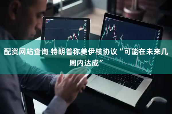 配资网站查询 特朗普称美伊核协议“可能在未来几周内达成”