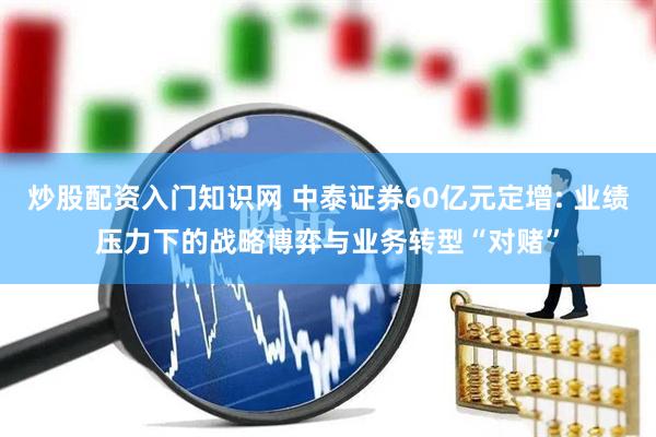 炒股配资入门知识网 中泰证券60亿元定增: 业绩压力下的战略博弈与业务转型“对赌”