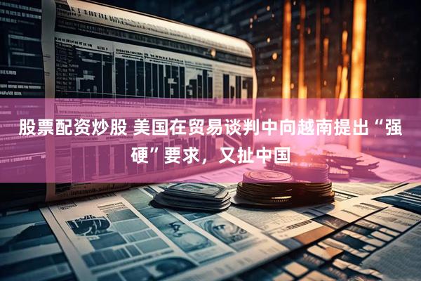 股票配资炒股 美国在贸易谈判中向越南提出“强硬”要求，又扯中国