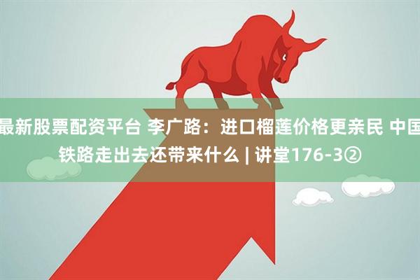 最新股票配资平台 李广路：进口榴莲价格更亲民 中国铁路走出去还带来什么 | 讲堂176-3②