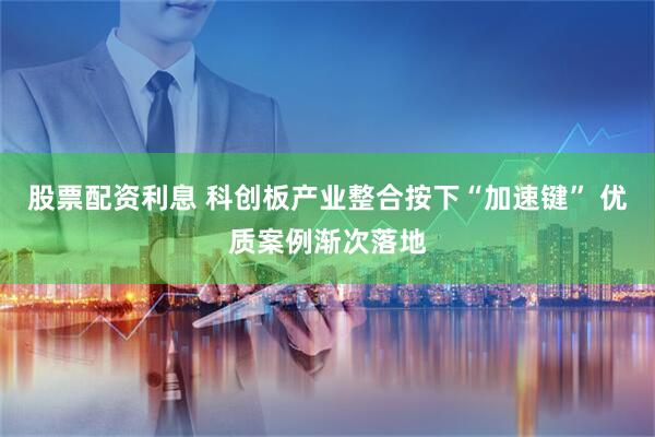 股票配资利息 科创板产业整合按下“加速键” 优质案例渐次落地