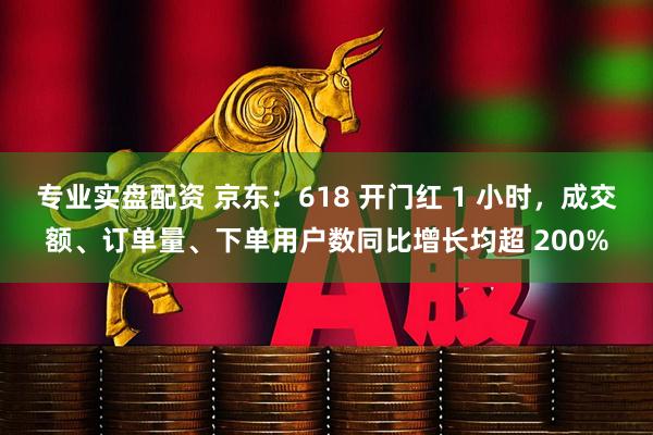 专业实盘配资 京东：618 开门红 1 小时，成交额、订单量、下单用户数同比增长均超 200%