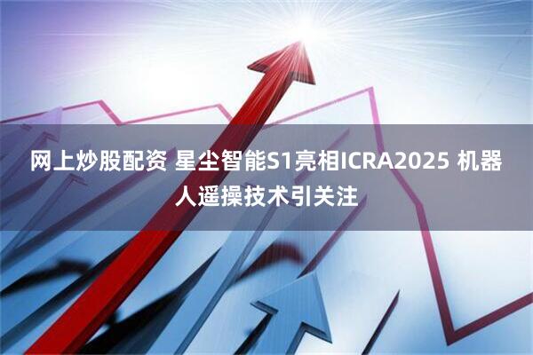 网上炒股配资 星尘智能S1亮相ICRA2025 机器人遥操技术引关注