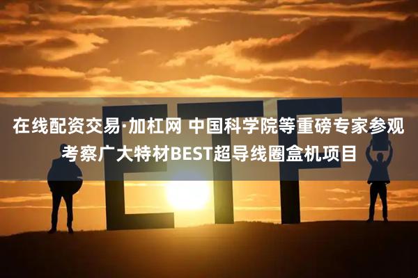 在线配资交易·加杠网 中国科学院等重磅专家参观考察广大特材BEST超导线圈盒机项目