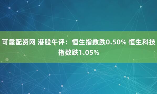可靠配资网 港股午评：恒生指数跌0.50% 恒生科技指数跌1.05%