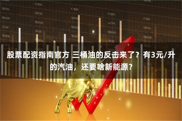 股票配资指南官方 三桶油的反击来了？有3元/升的汽油，还要啥新能源？