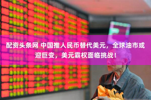 配资头条网 中国推人民币替代美元，全球油市或迎巨变，美元霸权面临挑战！