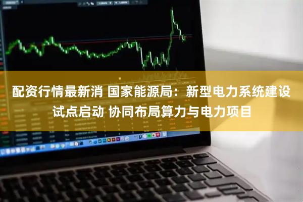 配资行情最新消 国家能源局：新型电力系统建设试点启动 协同布局算力与电力项目