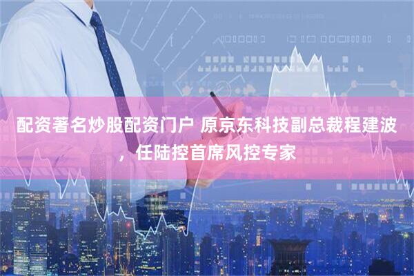 配资著名炒股配资门户 原京东科技副总裁程建波，任陆控首席风控专家