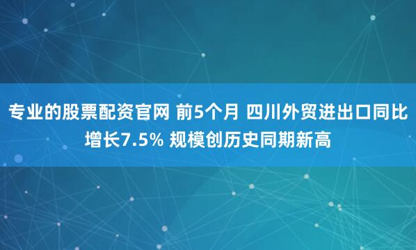 专业的股票配资官网 前5个月 四川外贸进出口同比增长7.5% 规模创历史同期新高