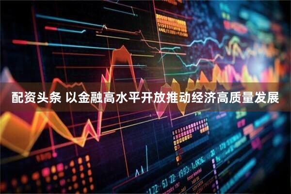 配资头条 以金融高水平开放推动经济高质量发展