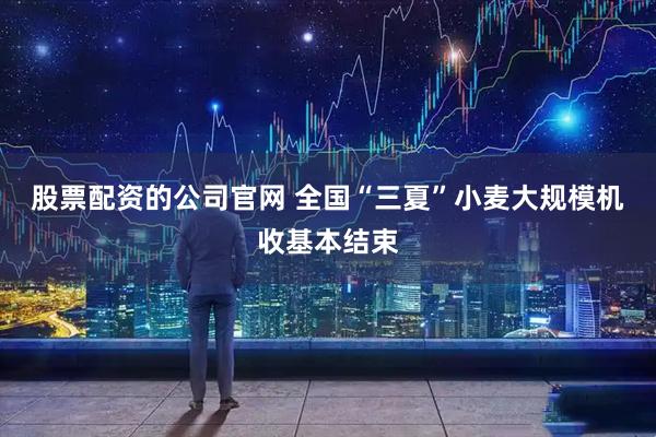 股票配资的公司官网 全国“三夏”小麦大规模机收基本结束
