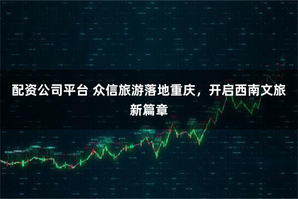 配资公司平台 众信旅游落地重庆，开启西南文旅新篇章