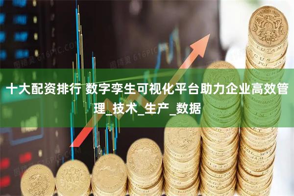 十大配资排行 数字孪生可视化平台助力企业高效管理_技术_生产_数据