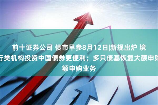 前十证券公司 债市早参8月12日|新规出炉 境外央行类机构投资中国债券更便利；多只债基恢复大额申购业务