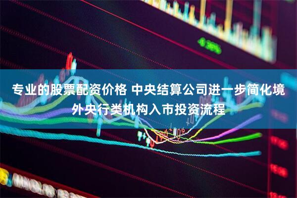 专业的股票配资价格 中央结算公司进一步简化境外央行类机构入市投资流程