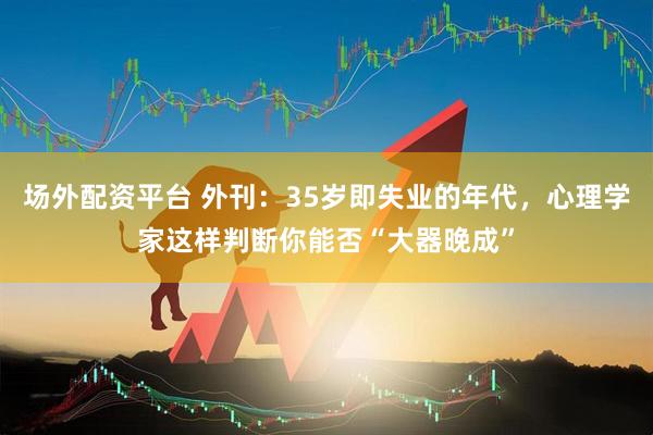 场外配资平台 外刊：35岁即失业的年代，心理学家这样判断你能否“大器晚成”