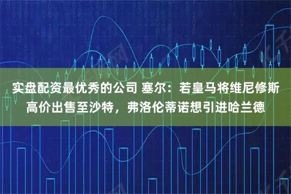实盘配资最优秀的公司 塞尔：若皇马将维尼修斯高价出售至沙特，弗洛伦蒂诺想引进哈兰德