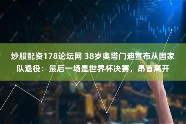 炒股配资178论坛网 38岁奥塔门迪宣布从国家队退役:最后一场是世界杯决赛,昂首离开