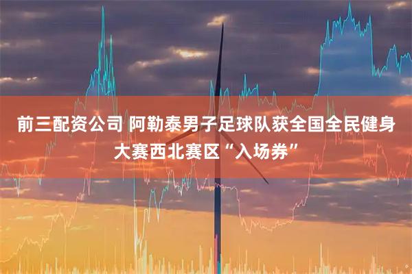 前三配资公司 阿勒泰男子足球队获全国全民健身大赛西北赛区“入场券”