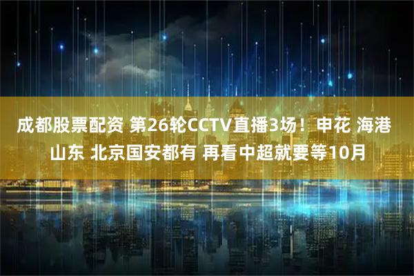 成都股票配资 第26轮CCTV直播3场！申花 海港 山东 北京国安都有 再看中超就要等10月