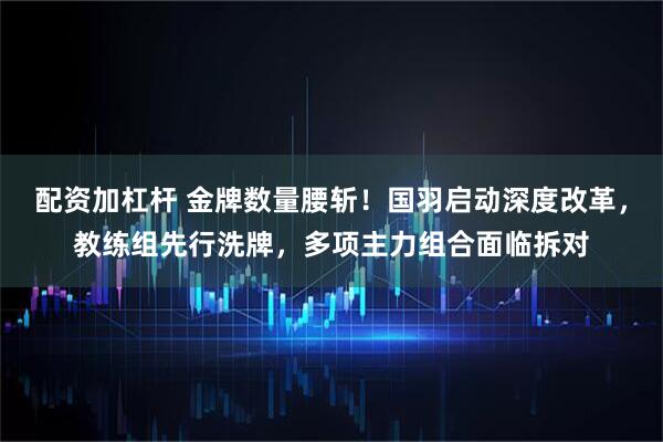 配资加杠杆 金牌数量腰斩！国羽启动深度改革，教练组先行洗牌，多项主力组合面临拆对