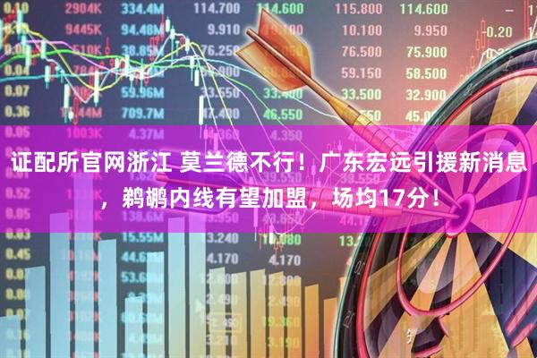 证配所官网浙江 莫兰德不行！广东宏远引援新消息，鹈鹕内线有望加盟，场均17分！